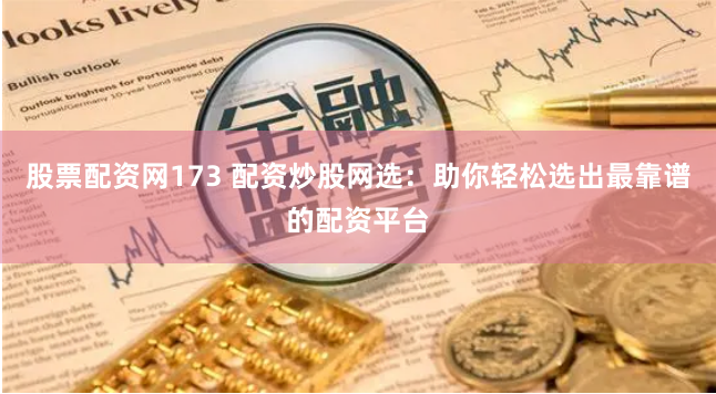 股票配资网173 配资炒股网选：助你轻松选出最靠谱的配资平台