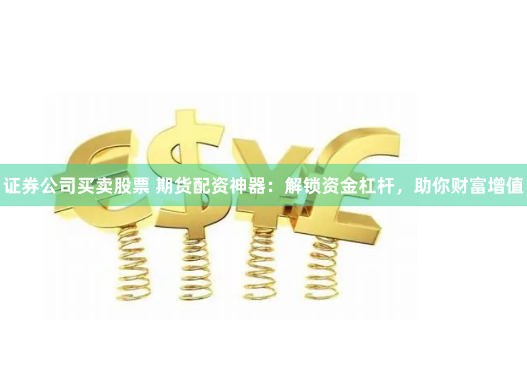 证券公司买卖股票 期货配资神器：解锁资金杠杆，助你财富增值