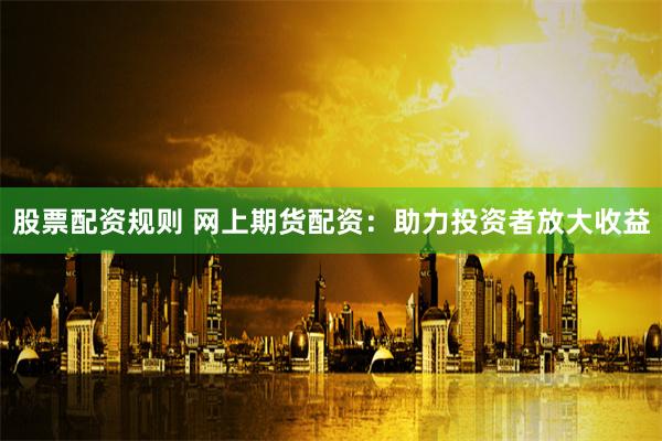 股票配资规则 网上期货配资：助力投资者放大收益